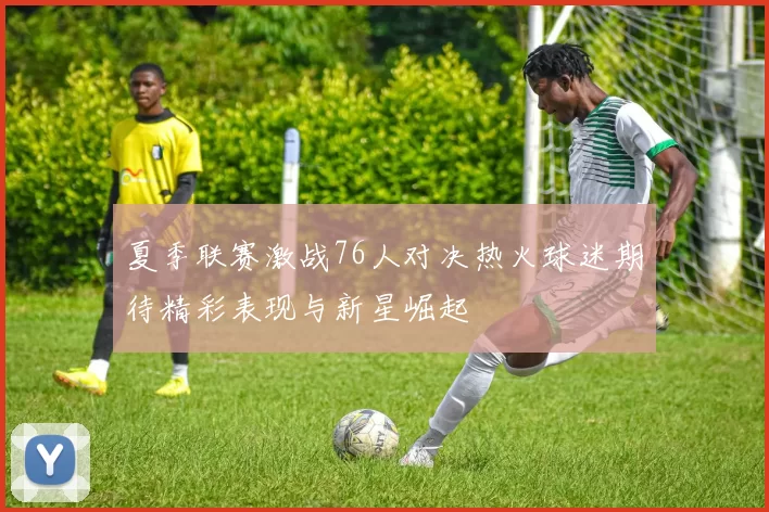 夏季联赛激战76人对决热火球迷期待精彩表现与新星崛起