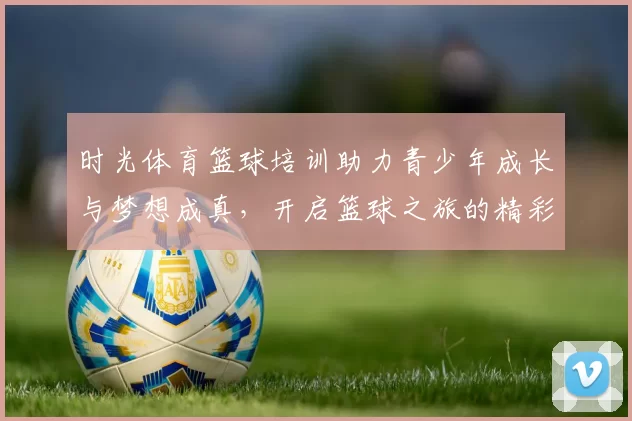 时光体育篮球培训助力青少年成长与梦想成真，开启篮球之旅的精彩篇章