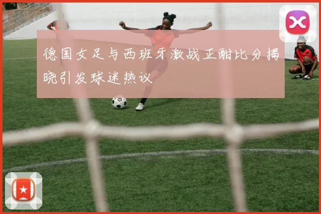 德国女足与西班牙激战正酣比分揭晓引发球迷热议