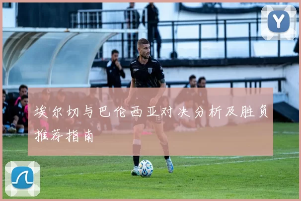 埃尔切与巴伦西亚对决分析及胜负推荐指南