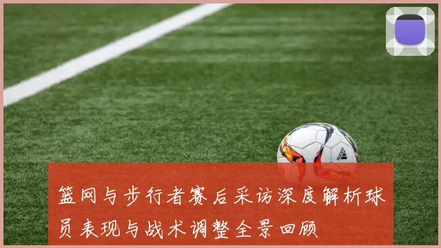篮网与步行者赛后采访深度解析球员表现与战术调整全景回顾