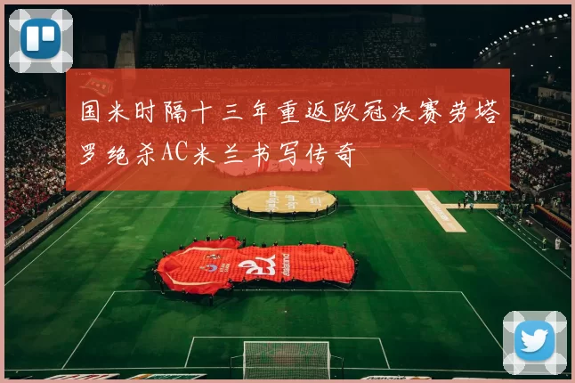 国米时隔十三年重返欧冠决赛劳塔罗绝杀AC米兰书写传奇