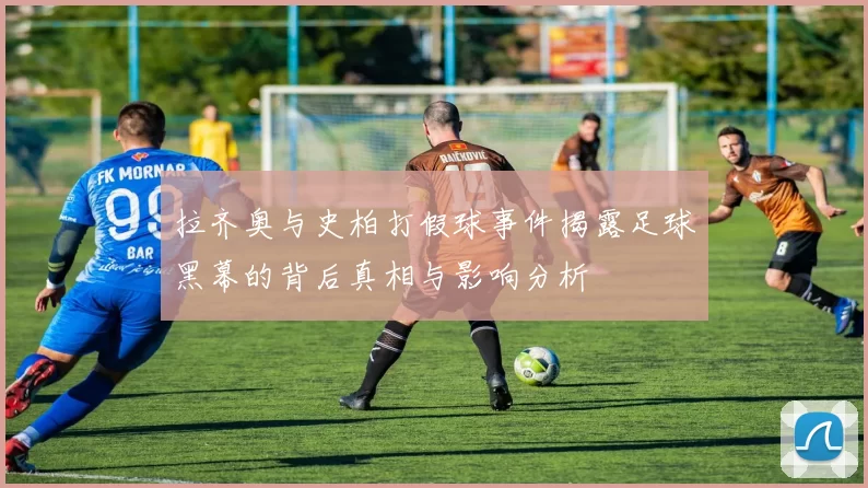 拉齐奥与史柏打假球事件揭露足球黑幕的背后真相与影响分析