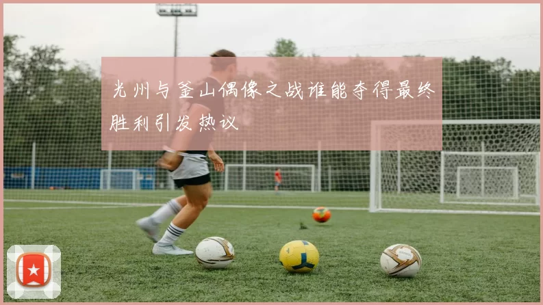 光州与釜山偶像之战谁能夺得最终胜利引发热议