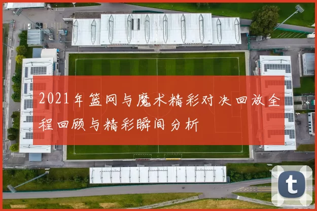 2021年篮网与魔术精彩对决回放全程回顾与精彩瞬间分析