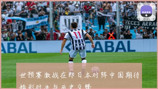 世预赛激战在即日本对阵中国期待精彩对决与历史交锋