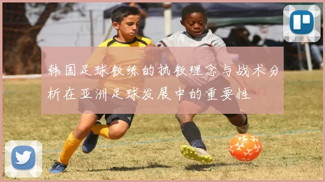 韩国足球教练的执教理念与战术分析在亚洲足球发展中的重要性