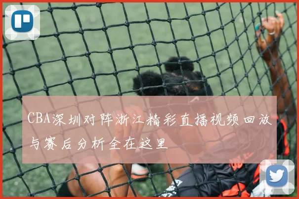 CBA深圳对阵浙江精彩直播视频回放与赛后分析全在这里