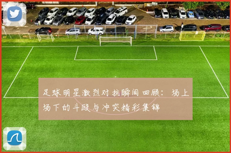 足球明星激烈对抗瞬间回顾：场上场下的斗殴与冲突精彩集锦